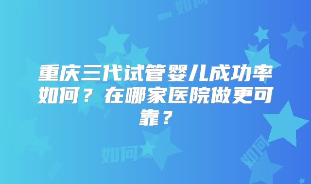 重庆三代试管婴儿成功率如何？在哪家医院做更可靠？