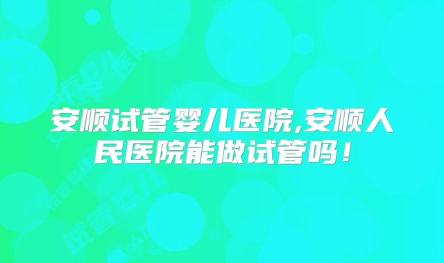 安顺试管婴儿医院,安顺人民医院能做试管吗!