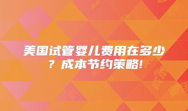 美国试管婴儿费用在多少？成本节约策略!