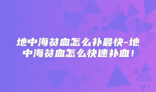 地中海贫血怎么补最快-地中海贫血怎么快速补血！