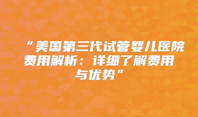“美国第三代试管婴儿医院费用解析:详细了解费用与优势”