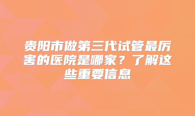 贵阳市做第三代试管最厉害的医院是哪家？了解这些重要信息