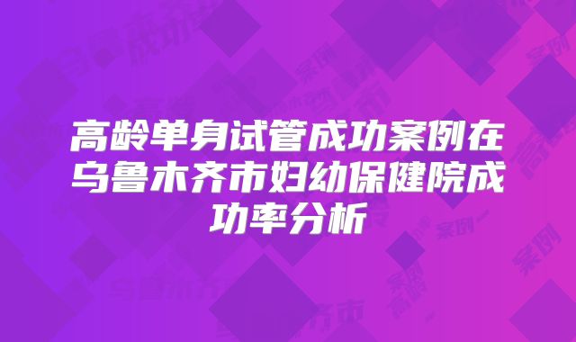 高龄单身试管成功案例在乌鲁木齐市妇幼保健院成功率分析