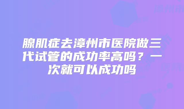 腺肌症去漳州市医院做三代试管的成功率高吗？一次就可以成功吗