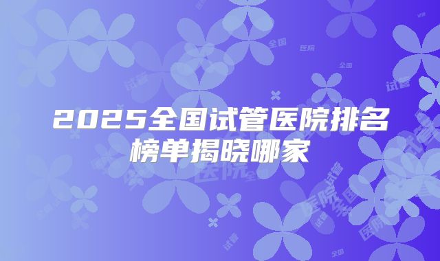 2025全国试管医院排名榜单揭晓哪家