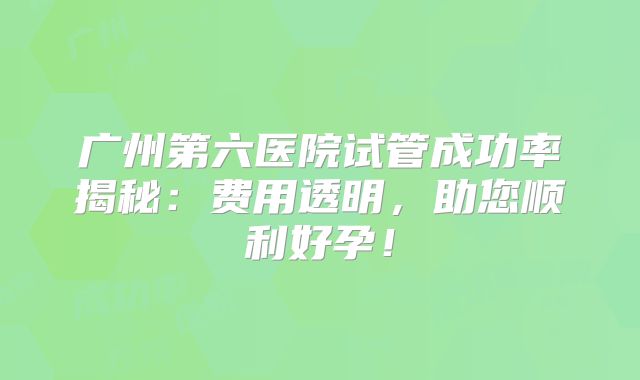 广州第六医院试管成功率揭秘：费用透明，助您顺利好孕！