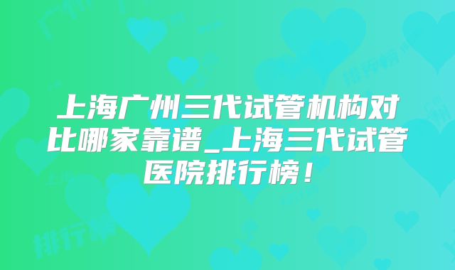 上海广州三代试管机构对比哪家靠谱_上海三代试管医院排行榜!