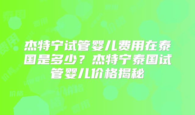 杰特宁试管婴儿费用在泰国是多少？杰特宁泰国试管婴儿价格揭秘