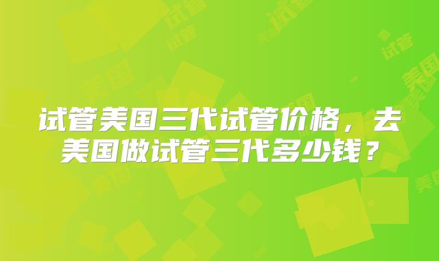 试管美国三代试管价格,去美国做试管三代多少钱?