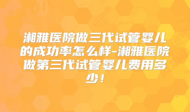 湘雅医院做三代试管婴儿的成功率怎么样-湘雅医院做第三代试管婴儿费用多少!