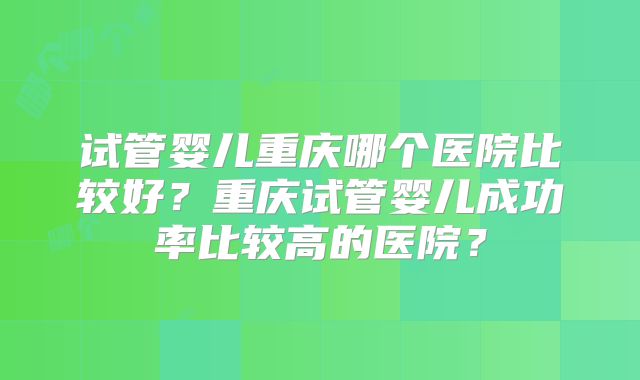 试管婴儿重庆哪个医院比较好?重庆试管婴儿成功率比较高的医院?