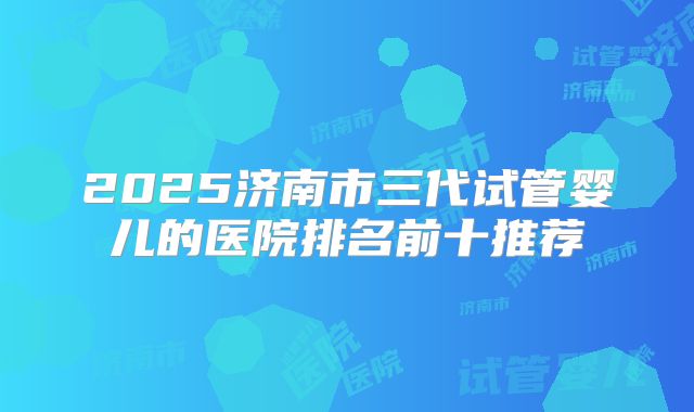 2025济南市三代试管婴儿的医院排名前十推荐