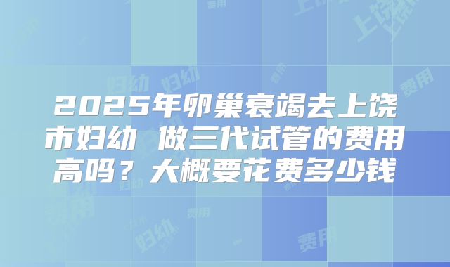 2025年卵巢衰竭去上饶市妇幼 做三代试管的费用高吗?大概要花费多少钱
