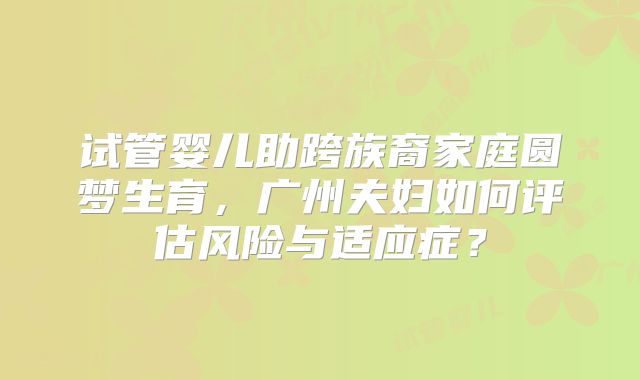 试管婴儿助跨族裔家庭圆梦生育，广州夫妇如何评估风险与适应症？