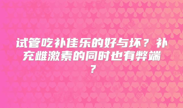 试管吃补佳乐的好与坏？补充雌激素的同时也有弊端？