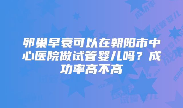 卵巢早衰可以在朝阳市中心医院做试管婴儿吗?成功率高不高