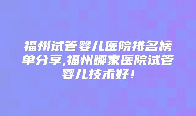 福州试管婴儿医院排名榜单分享,福州哪家医院试管婴儿技术好!