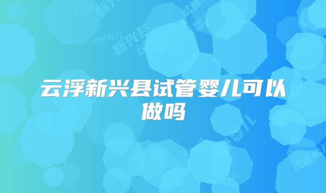 云浮新兴县试管婴儿可以做吗