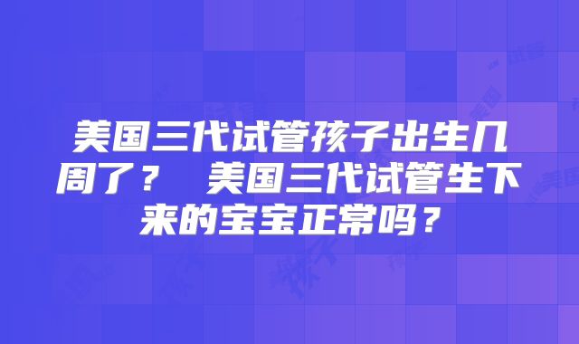 美国三代试管孩子出生几周了？ 美国三代试管生下来的宝宝正常吗？