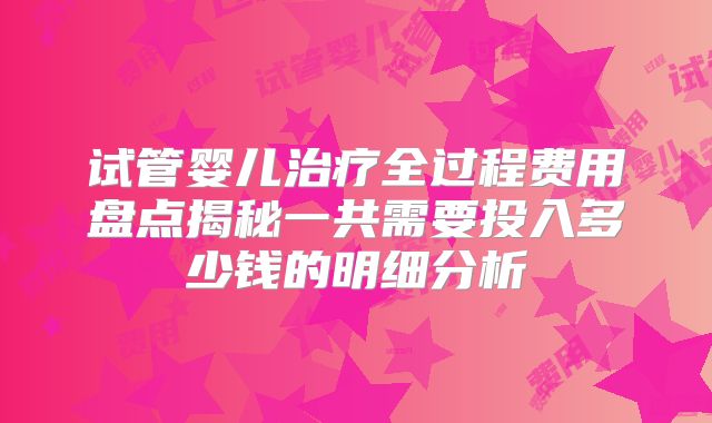试管婴儿治疗全过程费用盘点揭秘一共需要投入多少钱的明细分析