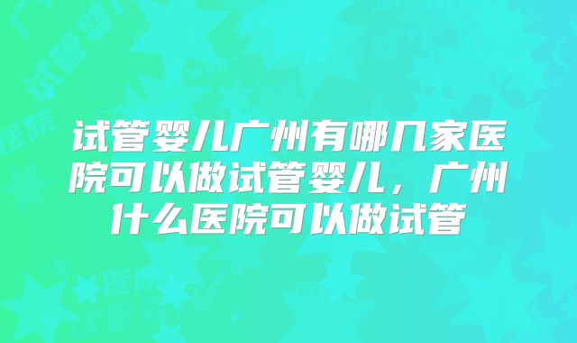 试管婴儿广州有哪几家医院可以做试管婴儿，广州什么医院可以做试管
