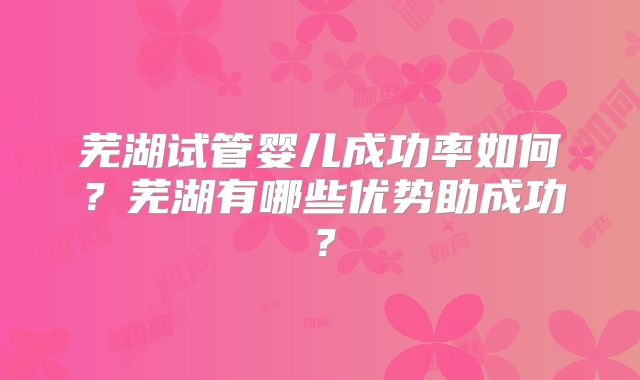 芜湖试管婴儿成功率如何？芜湖有哪些优势助成功？