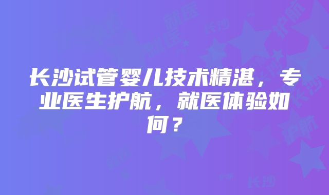 长沙试管婴儿技术精湛，专业医生护航，就医体验如何？