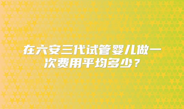 在六安三代试管婴儿做一次费用平均多少？