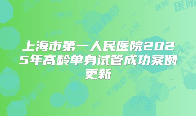 上海市第一人民医院2025年高龄单身试管成功案例更新