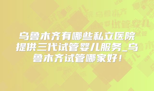 乌鲁木齐有哪些私立医院提供三代试管婴儿服务_乌鲁木齐试管哪家好！
