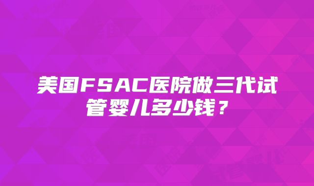 美国FSAC医院做三代试管婴儿多少钱?