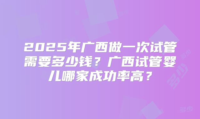 2025年广西做一次试管需要多少钱？广西试管婴儿哪家成功率高？