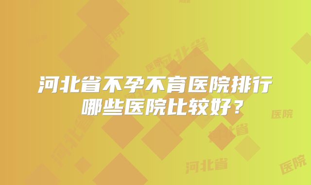 河北省不孕不育医院排行 哪些医院比较好？
