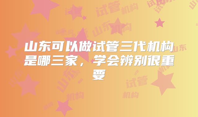 山东可以做试管三代机构是哪三家，学会辨别很重要