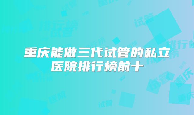 重庆能做三代试管的私立医院排行榜前十