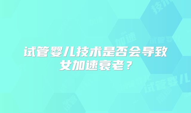 试管婴儿技术是否会导致女加速衰老？