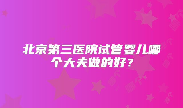 北京第三医院试管婴儿哪个大夫做的好？