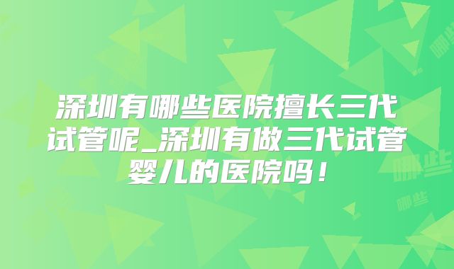 深圳有哪些医院擅长三代试管呢_深圳有做三代试管婴儿的医院吗！