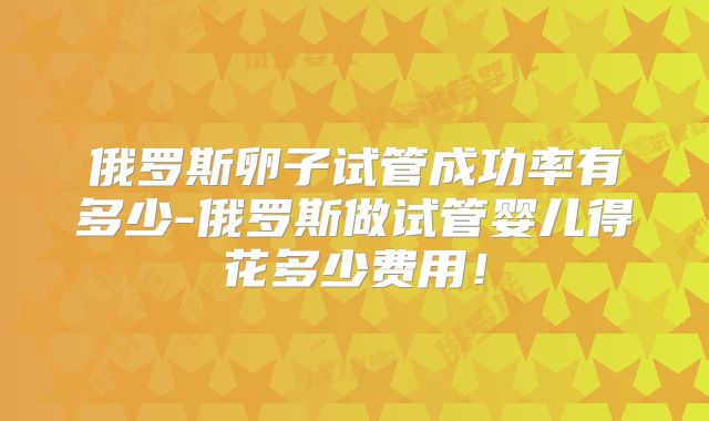 俄罗斯卵子试管成功率有多少-俄罗斯做试管婴儿得花多少费用！