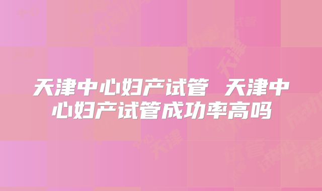 天津中心妇产试管 天津中心妇产试管成功率高吗