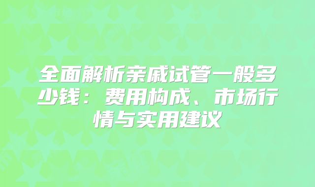 全面解析亲戚试管一般多少钱：费用构成、市场行情与实用建议
