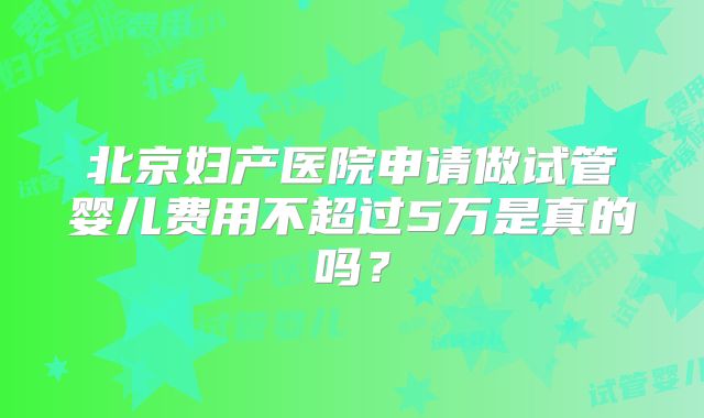 北京妇产医院申请做试管婴儿费用不超过5万是真的吗？