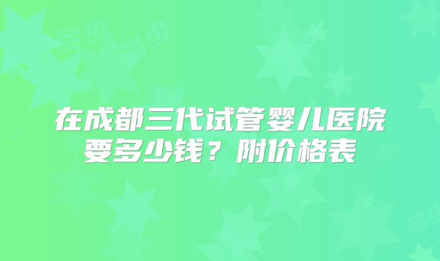 在成都三代试管婴儿医院要多少钱？附价格表