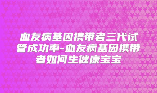 血友病基因携带者三代试管成功率-血友病基因携带者如何生健康宝宝