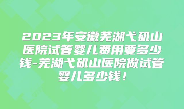 2023年安徽芜湖弋矶山医院试管婴儿费用要多少钱-芜湖弋矶山医院做试管婴儿多少钱！