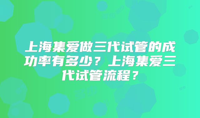 上海集爱做三代试管的成功率有多少？上海集爱三代试管流程？