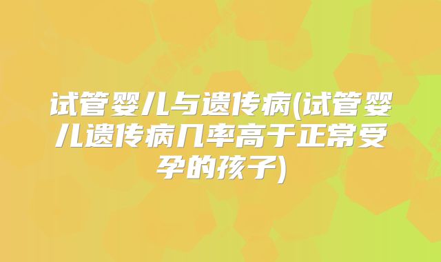 试管婴儿与遗传病(试管婴儿遗传病几率高于正常受孕的孩子)