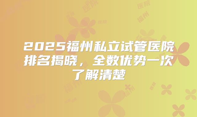 2025福州私立试管医院排名揭晓，全数优势一次了解清楚
