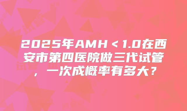 2025年AMH＜1.0在西安市第四医院做三代试管，一次成概率有多大？