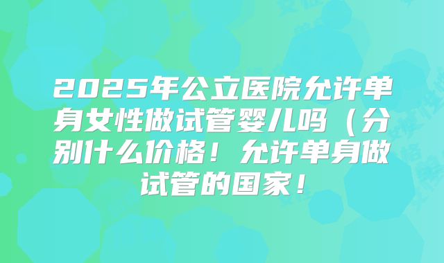 2025年公立医院允许单身女性做试管婴儿吗(分别什么价格!允许单身做试管的国家!